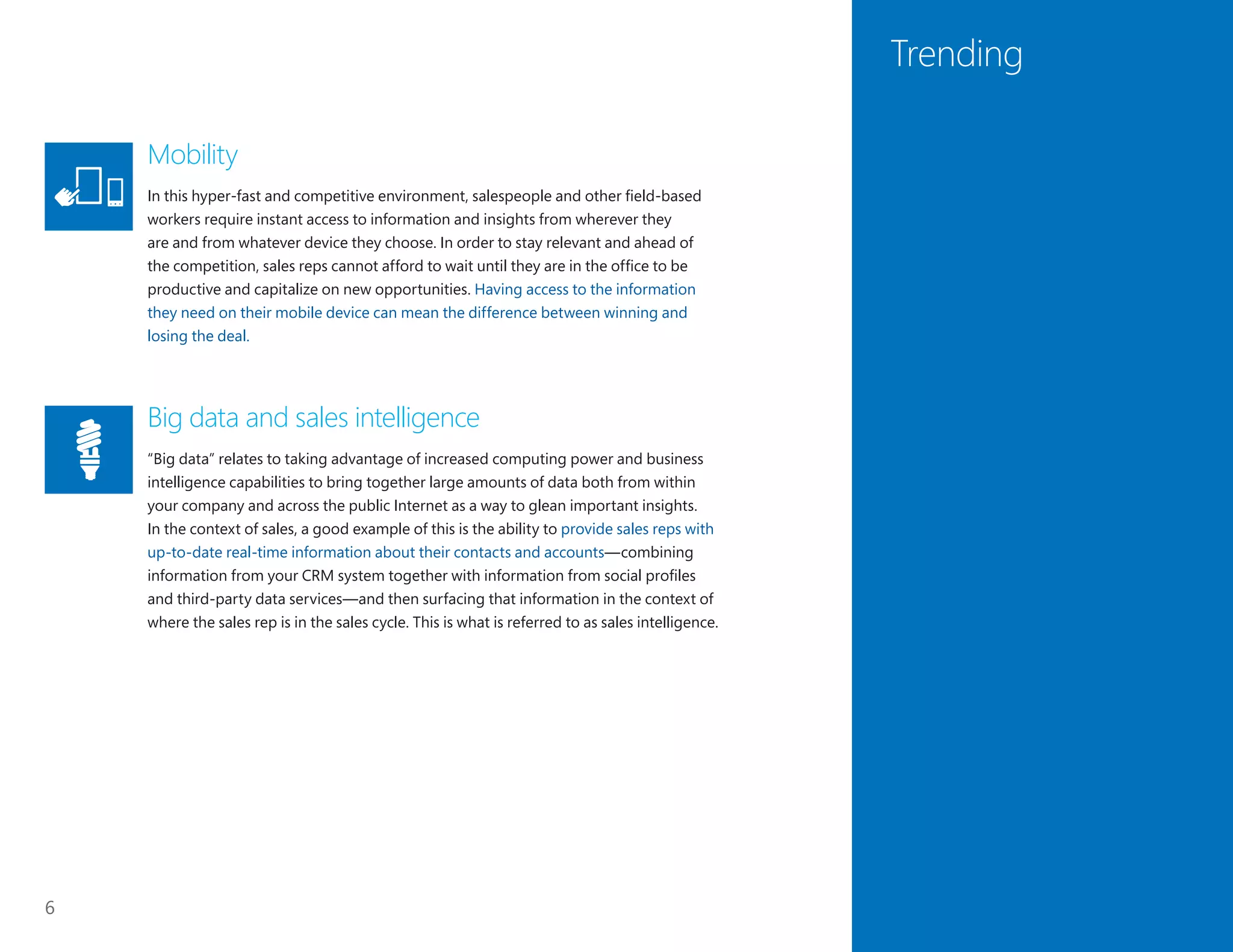 6
Trending
Mobility
In this hyper-fast and competitive environment, salespeople and other field-based
workers require instant access to information and insights from wherever they
are and from whatever device they choose. In order to stay relevant and ahead of
the competition, sales reps cannot afford to wait until they are in the office to be
productive and capitalize on new opportunities. Having access to the information
they need on their mobile device can mean the difference between winning and
losing the deal.
Big data and sales intelligence
“Big data” relates to taking advantage of increased computing power and business
intelligence capabilities to bring together large amounts of data both from within
your company and across the public Internet as a way to glean important insights.
In the context of sales, a good example of this is the ability to provide sales reps with
up-to-date real-time information about their contacts and accounts—combining
information from your CRM system together with information from social profiles
and third-party data services—and then surfacing that information in the context of
where the sales rep is in the sales cycle. This is what is referred to as sales intelligence.
 