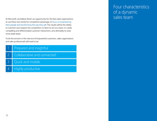10
Four characteristics
of a dynamic
sales teamAt Microsoft, we believe there’s an opportunity for the best sales organizations
to use these new trends for competitive advantage, to focus on empowering
their people and transforming the way they sell. The results will be the ability
to outsmart and outpace the competition, to learn to win as a team, to create
compelling and differentiated customer interactions, and ultimately to close
more deals faster.
To be the winners in this new era of empowered customers, sales organizations
and sales professionals will need to be:
1 Prepared and insightful
2 Collaborative and connected
3 Quick and mobile
Highly productive4
 