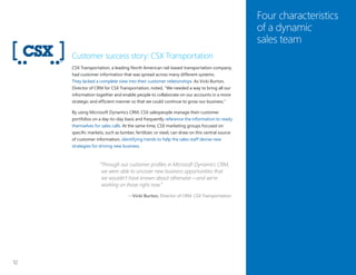 12
Four characteristics
of a dynamic
sales team
Customer success story: CSX Transportation
CSX Transportation, a leading North American rail-based transportation company,
had customer information that was spread across many different systems.
They lacked a complete view into their customer relationships. As Vicki Burton,
Director of CRM for CSX Transportation, noted, “We needed a way to bring all our
information together and enable people to collaborate on our accounts in a more
strategic and efficient manner so that we could continue to grow our business.”
By using Microsoft Dynamics CRM, CSX salespeople manage their customer
portfolios on a day-to-day basis and frequently reference the information to ready
themselves for sales calls. At the same time, CSX marketing groups focused on
specific markets, such as lumber, fertilizer, or steel, can draw on this central source
of customer information, identifying trends to help the sales staff devise new
strategies for driving new business.
“Through our customer profiles in Microsoft Dynamics CRM,
we were able to uncover new business opportunities that
we wouldn’t have known about otherwise—and we’re
working on those right now.”
—Vicki Burton, Director of CRM, CSX Transportation
 