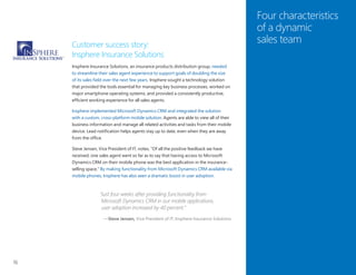 16
Four characteristics
of a dynamic
sales teamCustomer success story:
Insphere Insurance Solutions
Insphere Insurance Solutions, an insurance products distribution group, needed
to streamline their sales agent experience to support goals of doubling the size
of its sales field over the next few years. Insphere sought a technology solution
that provided the tools essential for managing key business processes, worked on
major smartphone operating systems, and provided a consistently productive,
efficient working experience for all sales agents.
Insphere implemented Microsoft Dynamics CRM and integrated the solution
with a custom, cross-platform mobile solution. Agents are able to view all of their
business information and manage all related activities and tasks from their mobile
device. Lead notification helps agents stay up to date, even when they are away
from the office.
Steve Jensen, Vice President of IT, notes, “Of all the positive feedback we have
received, one sales agent went so far as to say that having access to Microsoft
Dynamics CRM on their mobile phone was the best application in the insurance-
selling space.” By making functionality from Microsoft Dynamics CRM available via
mobile phones, Insphere has also seen a dramatic boost in user adoption.
“Just four weeks after providing functionality from
Microsoft Dynamics CRM in our mobile applications,
user adoption increased by 40 percent.”
—Steve Jensen, Vice President of IT, Insphere Insurance Solutions
 