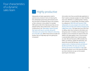 17
Four characteristics
of a dynamic
sales team
Highly productive
Job number one of any successful sales application is
that it needs to empower people, not make it feel like
extra work. Whether it is qualifying leads, meeting
with customers, or closing deals, time always matters
to a salesperson. With Microsoft Dynamics CRM,
salespeople can access prospect and customer data
directly within the Microsoft Outlook messaging and
collaboration client. This helps them focus their time
on selling, rather than hunting for information and
doing busy work. In Outlook, email messages from
prospects can be converted into opportunities and
added to the sales pipeline. Every communication
is automatically tracked. If your customer places
an order, Microsoft Dynamics CRM schedules the
follow-up meetings, updates the deal phase, and
shares the success with the team. Because the
solution works in Outlook and looks and feels just
like Microsoft Office, the ramp-up time is fast,
training costs are low, and adoption is high. And
because the solution runs in the cloud and offline,
you have it wherever you go; no time wasted
searching for information.
4
Salespeople and sales organizations need to
optimize every moment in terms of reducing the
time salespeople spend doing administrative work.
Any time spent not delivering value to the company
or their customers is time wasted. For example,
CRM systems often fail to help because they are not
adopted well by sales professionals, or they are too
cumbersome to use. Sales leaders need to provide
their teams with easy-to-use tools, along with
information and content that’s relevant to where they
are in the sales cycle. When those tools are simple and
familiar, they can help keep reps from getting lost
in busywork.
 