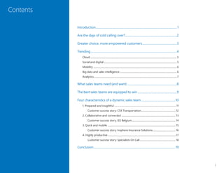 i
Contents
Introduction............................................................................................................... 1
Are the days of cold calling over?.......................................................................2
Greater choice, more empowered customers................................................3
Trending......................................................................................................................4
Cloud..............................................................................................................................................5
Social and digital........................................................................................................................5
Mobility.........................................................................................................................................6
Big data and sales intelligence..............................................................................................6
Analytics........................................................................................................................................7
What sales teams need (and want)....................................................................8
The best sales teams are equipped to win......................................................9
Four characteristics of a dynamic sales team...............................................10
1. Prepared and insightful......................................................................................................11
Customer success story: CSX Transportation......................................................... 12
2. Collaborative and connected ......................................................................................... 13
Customer success story: ISS Belgium........................................................................ 14
3. Quick and mobile ............................................................................................................... 15
Customer success story: Insphere Insurance Solutions...................................... 16
4. Highly productive ...............................................................................................................17
Customer success story: Specialists On Call........................................................... 18
Conclusion................................................................................................................19
 