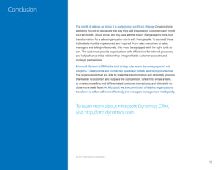 19
Conclusion
The world of sales as we know it is undergoing significant change. Organizations
are being forced to reevaluate the way they sell. Empowered customers and trends
such as mobile, cloud, social, and big data are the major change agents here, but
transformation for a sales organization starts with their people. To succeed, these
individuals must be impassioned and inspired. From sales executives to sales
managers and sales professionals, they must be equipped with the right tools to
win. The tools must provide organizations with efficiencies for internal processes
and help advance initial relationships into profitable customer accounts and
strategic partnerships.
Microsoft Dynamics CRM is the tool to help sales teams become prepared and
insightful, collaborative and connected, quick and mobile, and highly productive.
The organizations that are able to make the transformation will ultimately position
themselves to outsmart and outpace the competition, to learn to win as a team,
to create compelling and differentiated customer interactions, and ultimately to
close more deals faster. At Microsoft, we are committed to helping organizations
transform so sellers sell more effectively and managers manage more intelligently.
To learn more about Microsoft Dynamics CRM,
visit http://crm.dynamics.com.
Conclusion
© 2012 Microsoft Corporation
 