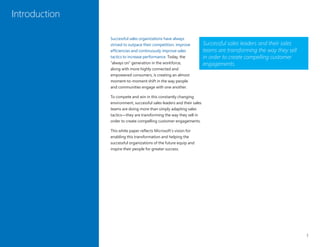 1
Successful sales organizations have always
strived to outpace their competition, improve
efficiencies and continuously improve sales
tactics to increase performance. Today, the
“always on” generation in the workforce,
along with more highly connected and
empowered consumers, is creating an almost
moment-to-moment shift in the way people
and communities engage with one another.
To compete and win in this constantly changing
environment, successful sales leaders and their sales
teams are doing more than simply adapting sales
tactics—they are transforming the way they sell in
order to create compelling customer engagements.
This white paper reflects Microsoft’s vision for
enabling this transformation and helping the
successful organizations of the future equip and
inspire their people for greater success.
Introduction
Successful sales leaders and their sales
teams are transforming the way they sell
in order to create compelling customer
engagements.
 