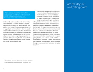 2
Are the days of
cold calling over?
Until recently, getting to a closed sale started with a
cold call: meeting a customer who may or may not
be happy with the product or service they own, and
guiding them through the process of purchasing new
or upgrading to something better—all of this based
on tried and true methods of providing information to
bring the customer to the logical conclusion that they
want to purchase. Today, a telesales rep has less than
a 9 percent chance of even getting a prospect on the
phone, much less converting them to an opportunity.
Sending a cold email message with an offer averages
less than a 1 percent response rate.1
There has never been a time when
salespeople have been under so much
pressure to transform so quickly.
This traditional sales approach is undergoing
a massive evolution. Regardless of industry,
whether it is business to customer (B2C) or
business to business (B2B), and regardless of
the type of selling, whether it is relationship
selling, transactional selling, or consultative
selling, it is clear there has never been a time when
salespeople have been under so much pressure to
transform so quickly. There are a lot of reasons for
this, but by far the biggest driver of this change is the
fact that customers have never been so empowered.
They have access to more information, they have
greater choice, and their expectations are higher.
Prospects are getting a majority of their information
from sources other than your salespeople—they are
getting it online, from web sites, search, and their
social networks. Alarmingly, a recent CEB study found
that on average, customers are 57 percent of the way
through the purchase process before ever contacting
a supplier.2
1	2012 Response Rate Trend Report, Direct Marketing Association
2	CEB, The New High Performer Playbook, Arlington VA, 2012
 