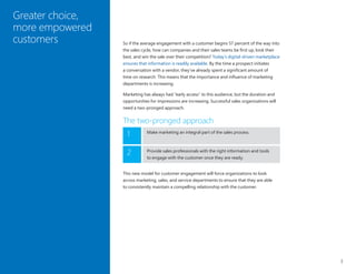 3
So if the average engagement with a customer begins 57 percent of the way into
the sales cycle, how can companies and their sales teams be first up, look their
best, and win the sale over their competition? Today’s digital-driven marketplace
ensures that information is readily available. By the time a prospect initiates
a conversation with a vendor, they’ve already spent a significant amount of
time on research. This means that the importance and influence of marketing
departments is increasing.
Marketing has always had “early access” to this audience, but the duration and
opportunities for impressions are increasing. Successful sales organizations will
need a two-pronged approach.
The two-pronged approach
Greater choice,
more empowered
customers
Make marketing an integral part of the sales process.
1
Provide sales professionals with the right information and tools
to engage with the customer once they are ready.
2
This new model for customer engagement will force organizations to look
across marketing, sales, and service departments to ensure that they are able
to consistently maintain a compelling relationship with the customer.
 