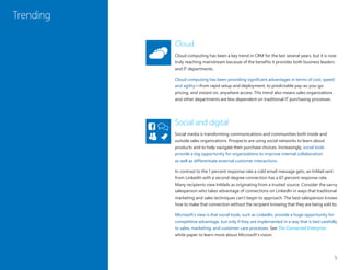 5
Trending
Cloud
Cloud computing has been a key trend in CRM for the last several years, but it is now
truly reaching mainstream because of the benefits it provides both business leaders
and IT departments.
Cloud computing has been providing significant advantages in terms of cost, speed
and agility—from rapid setup and deployment, to predictable pay-as-you-go
pricing, and instant on, anywhere access. This trend also means sales organizations
and other departments are less dependent on traditional IT purchasing processes.
Social and digital
Social media is transforming communications and communities both inside and
outside sales organizations. Prospects are using social networks to learn about
products and to help navigate their purchase choices. Increasingly, social tools
provide a big opportunity for organizations to improve internal collaboration
as well as differentiate external customer interactions.
In contrast to the 1 percent response rate a cold email message gets, an InMail sent
from LinkedIn with a second-degree connection has a 67 percent response rate.
Many recipients view InMails as originating from a trusted source. Consider the savvy
salesperson who takes advantage of connections on LinkedIn in ways that traditional
marketing and sales techniques can’t begin to approach. The best salesperson knows
how to make that connection without the recipient knowing that they are being sold to.
Microsoft’s view is that social tools, such as LinkedIn, provide a huge opportunity for
competitive advantage, but only if they are implemented in a way that is tied carefully
to sales, marketing, and customer care processes. See The Connected Enterprise
white paper to learn more about Microsoft’s vision.
 