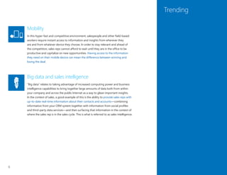 6
Trending
Mobility
In this hyper-fast and competitive environment, salespeople and other field-based
workers require instant access to information and insights from wherever they
are and from whatever device they choose. In order to stay relevant and ahead of
the competition, sales reps cannot afford to wait until they are in the office to be
productive and capitalize on new opportunities. Having access to the information
they need on their mobile device can mean the difference between winning and
losing the deal.
Big data and sales intelligence
“Big data” relates to taking advantage of increased computing power and business
intelligence capabilities to bring together large amounts of data both from within
your company and across the public Internet as a way to glean important insights.
In the context of sales, a good example of this is the ability to provide sales reps with
up-to-date real-time information about their contacts and accounts—combining
information from your CRM system together with information from social profiles
and third-party data services—and then surfacing that information in the context of
where the sales rep is in the sales cycle. This is what is referred to as sales intelligence.
 