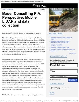 Maser Consulting P.A. Perspective: Mobile LiDAR and data collection - Rail Product News
http://www.progressiverailroading.com/...roduct_news/details/Maser-Consulting-PA-Perspective-Mobile-LiDAR-and-data-collection--50208[12/7/2016 9:05:42 AM]
12/5/2016 Rail Product News

Maser Consulting P.A.
Perspective: Mobile
LiDAR and data
collection
By Francis Miller III, PE, director of rail engineering services
 
Maser Consulting, a forerunner in the industry using Mobile Light
Detection and Ranging (Mobile LiDAR), employs the use of Mobile
LiDAR, 3D hi-definition laser scanners and other methods to assist
in the implementation of PTC. A PTC system must be able to
reliably determine the precise location, direction and speed of trains;
warn operators of potential issues; and automatically take immediate
action to safely stop a train if an operator does not or cannot respond
to the warning provided by the system.
Development and implementation of PTC has been a challenge for
many reasons from the logistics of the initial physical survey in
complex rail environments to the eventual coordination of the PTC
infrastructure between the signal system, rolling stock and
equipment, and operating departments within the freight- and
passenger-rail networks. One of the primary tasks required includes
the complete physical survey and precise geo-mapping of railroad
right-of-way on which PTC technology is to be installed. Field
assets extracted from the data include the track centerline for main
line, siding and yard tracks; milepost markers; clearance points;
curves; grade crossings; switches; retaining walls, bridges and
tunnels; station platforms; and signals and associated equipment and
apparatus, such as bungalows, cases, antenna towers and Wayside
Interface Units (WIU) locations.
Mobile LiDAR is a proven remote sensing technology that is the
More rail jobs 
RAIL EMPLOYMENT
Rail jobs: Railroad Safety Inspector -
MoDOT

Rail jobs: COMMUNICATIONS
ELECTRONICS TECHNICIAN

Rail jobs: WANTED
Rail jobs: Sales Manager - Rail
Rail jobs: Industry Leader Seeks Railcar
Experience

Stay updated on news, articles and
information for the rail industry
Company Type (Select One)
All fields are required.

  
  
 
NEWSLETTER SIGN UP
CONNECT WITH US
NEWS
SIGN UP
Email Address
Title
Company Type (Select One)
 