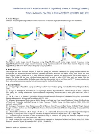 International Journal of Advance Research in Engineering, Science & Technology (IJAREST)
Volume 3, Issue 5, May 2016, e-ISSN: 2393-9877, print-ISSN: 2394-2444
All Rights Reserved, @IJAREST-2016
114
7. Modal Analysis
Different mode shape having different natural frequencies as shown in fig.5 Here first five shapes has been found.
(a) (b) (c)
(d) (e)
Fig.5(a)First mode shape natural frequency using HyperMesh(b)second mode shape natural frequency using
HyperMesh(c)Third mode shape natural frequency using HyperMesh(d)Fourth mode shape natural frequency using
HyperMesh(e)Fifth mode shape natural frequency using HyperMesh.
8. CONCLUSION
The design and static structural analysis of steel leaf spring and laminated composite leaf spring has been carried out.
Comparison has been made between laminated composite leaf spring with steel leaf spring having same design and same
load carrying capacity. From that 80 % mass reduction in composite material has been achieved for the same number of
leaves. The fatigue life has been calculated using analytically as well as using ANSYS for steel leaf spring. The size
optimization has been carried out for further mass reduction of composite leaf spring. From that 88.97 % mass reduction has
been achieved using mono composite leaf spring compared to steel multi leaf spring.
9. REFRENCESES
[1] S. Vijayarangan I Rajendran. Design and Analysis of a Composite Leaf spring. Journal of Institute of Engineers India,
2002.
[2] D. Rajiv R. Pradeep G.S. Shivashankar, S. Vijayarangan. Genetic Algorithm Based Optimal Design of Mono Composite
Leaf Spring and Testing. International Journal of Modern Engineering Research (IJMER) www.ijmer.com Vol.2, Issue.4,
2007.
[3] DR. R.S Dalu K. K. Jadhao. Experimental investigation and numerical analysis of composite leaf spring. International
Journal of Engineering Science and Technology (IJEST), 2006.
[4] Sabapathy Vijayarangan Mouleeswaran Senthil Kumar. Analytical and Experimental Studies on Fatigue Life Prediction
of Steel and Composite Multi-leaf Spring for Light Passenger Vehicles Using Life Data Analysis. ISSN 1392-1320
materials science, 2007.
[5] Sambagam Vjayarangan Gulur Siddaramanna Shiva Shankar. Mono Composite Leaf Spring for Light Weight Vehicle
Design, End Joint Analysis and Testing Materials Science. International Journal of Modern Engineering Research (IJMER)
Vol.2, Issue.4, 2006.
[6] I. Nairne b G. Jeronimidis a R.M. Mayer J.P. Hou a, J.Y. Cherruault b. Evolution of the eye-end design of a composite
leaf spring for heavy axle loads" Composite Structures. Composite Structures 78 (2007) 351358, 18 April 2006.
[7] I. Venkata Naga Sri Harsha B. Karthic. Comparative study of cambered leaf spring and laminated composite straight
leaf spring. ISSN 1392-1320 materials science, 2005.
[8] Kumar Krishan and Aggarwal M.L. A Finite Element Approach for Analysis of a Multi Leaf Spring using CAE Tools.
Research Journal of Recent Sciences Vol.1 (2), 92-96, February 2012.
 