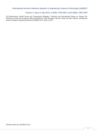 International Journal of Advance Research in Engineering, Science & Technology (IJAREST)
Volume 3, Issue 5, May 2016, e-ISSN: 2393-9877, print-ISSN: 2394-2444
All Rights Reserved, @IJAREST-2016
115
[9] Mouleeswaran Senthil Kumar and Vijayarangan Sabapathy. Analytical and Experimental Studies on Fatigue Life
Prediction of Steel and Composite Multi leaf Spring for Light Passenger Vehicles Using Life Data Analysis. International
Journal of Modern Engineering Research (IJMER) Vol.2, Issue.4, 2007.
 