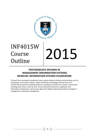 9
INF4015W
Course
Outline
2015
POSTGRADUATE DIPLOMA IN
MANAGEMENT (INFORMATION SYSTEMS)
INF4015W: INFORMATION SYSTEMS COURSEWORK
This part-time coursework component covers system delivery methods and techniques such as
prototyping, event driven systems, object orientation; technology overview from an IT
architecture perspective including hardware and software architectures, system architectures
including client server, multi-tier and service-oriented architectures, application and
information architectures, and security; against the deeper enduring principles of strategic IT
management, and project management.
 