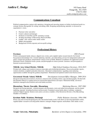 Andira C. Dodge 105 Fausey Road
Orangeville, PA 17859
570/573-1004
andira.dodge@yahoo.com
Communications Consultant
Polished communications partner with experience designing and executing projects to further institutional goals in a
strategic fashion.Recognized for writing and editing skills, designing and producing materials to showcase an
organization’s vision.
 Practiced writer and editor
 Creative planner and manager
 Proficient in both Mac and PC operating systems
 Working knowledge of Photoshop,Microsoft Office
 Familiar with various online media outlets
 Skilled photographer
 Background in both corporate and non-profit settings
Professional History
Freelance 2001-Present
Written and prepared media releases,clipped news stories,and compiled media research data for the Central
Susquehanna Intermediate Unit. Created marketing materials, provided editing services for independent authors and
artists. Created ads and flyers and promoted various events as Public Relations Coordinator for Lightstreet United
Methodist Church. Published stories, poems, and photographs in various journals. Literature and photography is
featured on personalwebsite.
Millville Area School District, Millville High School Guidance Secretary, 2014-2015
Worked with colleges and students to process transcripts and scholarship information. Processed academic reports,
student schedules, compiled curriculum directories. Generated communications regarding career planning
opportunities available through the guidance department. Maintained and updated student union fund accounts.
Greenwood Friends School, Millville Development Assistant/Office Manager, 2008-2014
Designed and produced newsletters, brochures,and postcards,including written copy and photography. Worked with
Development Director to update and revise annual fund appeal letters and report. Maintained family and donor
databases,managed schoolwebsite and social media accounts.
Bloomsburg Theatre Ensemble, Bloomsburg Marketing Director, 1997-2001
Designed advertising materials, solicited program advertisements, wrote and edited showprograms, and developed
marketing materials including brochures and postcards.Formulated annual media plans to optimize community
outreach. Helped organize theatre events and as served as a member of the Downtown Division of the Bloomsburg
Chamber of Commerce.
Ketchum Public Relations, Pittsburgh Public Relations Associate, 1994-1996
Wrote copy and assisted designing press kits. Researched media tools to aid clients in choosing appropriate outlets.
Applied market research to develop public relations strategies.Helped organize and facilitate client media events.
Education
Temple University, Philadelphia Bachelors of Arts Degree in Journalism, 1994
 