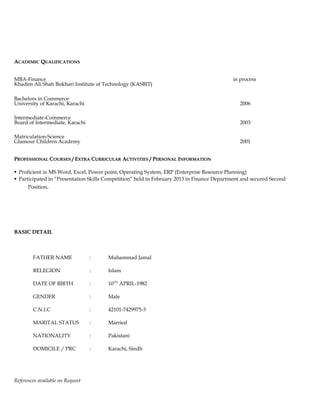 AACADEMICCADEMIC QQUALIFICATIONSUALIFICATIONS
MBA-Finance in process
Khadim Ali Shah Bukhari Institute of Technology (KASBIT)
Bachelors in Commerce
University of Karachi, Karachi 2006
Intermediate-Commerce
Board of Intermediate, Karachi 2003
Matriculation-Science
Glamour Children Academy 2001
PPROFESSIONALROFESSIONAL CCOURSESOURSES / E/ EXTRAXTRA CCURRICULARURRICULAR AACTIVITIESCTIVITIES / P/ PERSONALERSONAL IINFORMATIONNFORMATION
 Proficient in MS Word, Excel, Power point, Operating System, ERP (Enterprise Resource Planning)
 Participated in “Presentation Skills Competition” held in February 2013 in Finance Department and secured Second
Position.
BASIC DETAILBASIC DETAIL
FATHER NAME : Muhammad Jamal
RELEGION : Islam
DATE OF BIRTH : 10TH
APRIL-1982
GENDER : Male
C.N.I.C : 42101-7429975-3
MARITAL STATUS : Married
NATIONALITY : Pakistani
DOMICILE / PRC : Karachi, Sindh
References available on Request
 