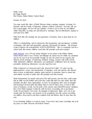 Public Letter
By Peggy Russell
Past Trustee Halton District School Board
October 29, 2016
You must watch this video of Mark Wickens doing a morning energizer (Looking For
Dracula) with his Faculty of Education students at Brock University. Not only will you
have a good giggle, but you will get a glimpse of what is yet to come for our children
within Education, by using new and innovative strategies, that are individually targeted at
each and every child!
With Prof's like this teaching the next generation of teachers, there is great hope for our
children.
Tribes is a methodology used in classrooms that incorporates and encompasses a number
of strategies with clear and measurable outcomes that benefit all students. The best part
is that it enforces the concept/belief of INCLUSIVENESS. This is a wonderful tool for a
school staff, that ensures children reach their full potential each and everyday!
Mark Wickens, was a VP and Acting Principal in our system at the Halton District
School Board when I was a Trustee and although his school was not within my catchment
area (it was next to it); he personally brought me into the school (at my request) and
allowed me the privilege of witnessing firsthand strategy sessions with staffs (all the
while individuals children's information was maintained confidential from me and any
potentially identifying information was also kept from me).
What I witnessed as I observed (and I only observed for I think 1/2 a day) was the
implementation, review and measurement of strategies, tools and systems, that allowed
them to focus on individuals students needs and how to customize them to ensure that
each student was able to realize their full potential and often beyond.
Mark demonstrated too myself and each of his staff persons, just how they could ensure
that no child was left behind and in fact they could help them not only realize their full
potential, but allow them opportunities to excel, by recognizing their areas of strengths
and developed focused plans that helped them to excel in those areas, as well as their
areas of weakness, (as this was the point of the exercise and a Board/Provincial mandate),
this is how Mark managed to help his staff not focus on teaching just to get desired
results for government test scores. He managed to ingeniously figure out a way to get
around what the Province was focused on, by recognizing how this system was letting
our children down and he took those required tools and utilized them in more than one
way.
It was absolutely brilliant to watch in action. I never have had a more rewarding day in all
my years as a child Advocate and School Trustee!
 