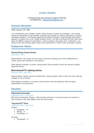 Basic CV template by reed.co.uk
Jordan Gledhill
3 Westby Road, Bournemouth, England. BH51HA
• 07709970720 • j.gledhill10841@gmail.com •
Personal Information
DOB: January 18th
1994
I am a hardworking and motivated student, always looking to expand my knowledge. I am currently
looking for opportunities to gain valuable experience and expand my skills by participating in ongoing
conservation projects. I am a highly organised and efficient individual, whose thorough and precise
approach to projects has, so far, yielded excellent results. I am able to synthesize all that I have learnt
about the different aspects of conservation in order to produce high quality work. Furthermore, I am
willing to work hard and fully apply myself to new opportunities in order to help conservation projects.
Employment History
Dorset Heavy Horse Centre
(April 2009 – 2011)
Responsibilities: Day to Day care of a range of animals and giving tours of the establishment to
tourists, giving them information of the species.
Skills obtained: Improved my public communication skills and ability to work with animals including
large shire horses.
Bournemouth FC catering service
(February 2008 – May 2012)
Responsibilities: Serving customers refreshments during the game. After my first year I was made bar
manager of one of the bars.
Skills obtained: Improved my customer communication skills and leadership skills once given
responsibility of my specific bar.
Education
Plymouth University
(September 2012 – June 2015)
BSc (hons) Conservation Biology – After receiving distinction in my second year I am currently on
track to receive a first class degree at the end of the course.
Twynham 6TH form
(September 2010 – June 2012)
A-levels:
 Geography – A*
 Biology – A
 Psychology – A
As-levels:
 Photography – C
 