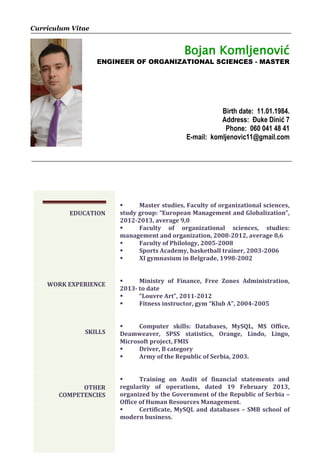 Curriculum Vitae
Bojan Komljenović
ENGINEER OF ORGANIZATIONAL SCIENCES - MASTER
Birth date: 11.01.1984.
Address: Đuke Dinić 7
Phone: 060 041 48 41
E-mail: komljenovic11@gmail.com
 Master studies, Faculty of organizational sciences,
study group: “European Management and Globalization”,
2012-2013, average 9,0
 Faculty of organizational sciences, studies:
management and organization, 2008-2012, average 8,6
 Faculty of Philology, 2005-2008
 Sports Academy, basketball trainer, 2003-2006
 XI gymnasium in Belgrade, 1998-2002
 Ministry of Finance, Free Zones Administration,
2013- to date
 “Louvre Art”, 2011-2012
 Fitness instructor, gym “Klub A”, 2004-2005
 Computer skills: Databases, MySQL, MS Office,
Deamweaver, SPSS statistics, Orange, Lindo, Lingo,
Microsoft project, FMIS
 Driver, B category
 Army of the Republic of Serbia, 2003.
 Training on Audit of financial statements and
regularity of operations, dated 19 February 2013,
organized by the Government of the Republic of Serbia –
Office of Human Resources Management.
 Certificate, MySQL and databases – SMB school of
modern business.
EDUCATION
WORK EXPERIENCE
SKILLS
OTHER
COMPETENCIES
 