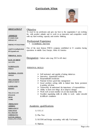 Page 1 of 2
Curriculum Vitae
SREENATH.T.P
ADDRESS
P O BOX 5249
DUBAI,UAE
PHONE:+971562475040
email:Sreenathgokulnat
h91@gmail.com
PERSONAL DATA:
DATE OF BIRTH
16-5-1991
NATIONALITY
INDIAN
MATERIAL STATUS
SINGLE
VISA STASTUS
EMPLOYMENT
LANGUAGES
KNOWN
MALAYALAM
ENGLISH
HINDI
TAMIL
PERMANENT
ADDRESS
SREENATH.T.P
USHA NIVAS
P.O. THAVAM
CHERUKUNNU
KANNUR. KERALA
INDIA,PIN 670301
Objective
To excel in my profession and give my best to the organization I am working
for, with positive attitude and to work in an innovative and competitive world
with my hard working capacity and creative thinking
Professional Experience
1. T Choithrams And Sons
One of the most famous FMCG company established in 21 countries having
operations in middle East, Europe, Africa & America
Designation : Indoor sales (aug 2013 to till date)
PERSONAL SKILLS
 Self motivated and capable of taking initiatives
 Innovative, dynamic&Confident.
 Responsible&Considerate.
 Punctual & have good time management
 Good problem solving skills in limited time frame persistent
in getting job done
 Trustworthy & understand the importance of responsibilities
 Ability to learn new things & to adapt to changes
 Work well as team member & can take leadership roles
 Excellent negotiating skills & ability to work under stressful
& difficult conditions
Academic qualifications
1) S S L C
2) Plus Two
3) B.COM and foreign accounting with tally 9 at kannur.
4) Diploma.
 