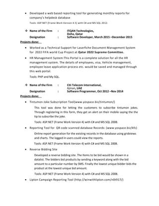• Developed a web based reporting tool for generating monthly reports for
company’s helpdesk database
Tools: ASP.NET (Frame Work Version 4.5) with C# and MS SQL 2012.
 Name of the Firm : ITQAN Technologies,
Doha, Qatar
Designation : Software Developer, March 2015 –December 2015
Projects done:
• Worked as a Technical Support for Laserfiche Document Management System
for 2022 FIFA world Cup Project at Qatar 2022 Supreme Committee.
• HR Management System:This Portal is a complete solution for all the HR
management system. The details of employees, visa, Vehicle management,
employee leave application process etc. would be saved and managed through
this web portal.
Tools: PHP and My SQL.
 Name of the Firm : Citi Telecom International,
Ajman, UAE
Designation : Software Programmer, Oct 2012 –Nov 2014
Projects done:
• Tintumon Joke Subscription Tool(www.yospace.biz/tintumon/)
This tool was done for letting the customers to subscribe tintumon jokes.
Through registering in this form, they get an alert on their mobile saying the the
tip to subscribe the joke.
Tools: ASP.NET (Frame Work Version 4) with C# and MS SQL 2008.
• Reporting Tool for QR code scanned database Records: (www.yospace.biz/kfc)
Online report generation for the existing records in the database using gridviews
and charts. The logged in users could view the reports.
Tools: ASP.NET (Frame Work Version 4) with C# and MS SQL 2008.
• Reverse Bidding Site
Developed a reverse bidding site. The Items to be bid would be shown in a
datalist. The bidders bid products by sending a keyword along with the bid
amount to a particular number by SMS. Finally the lowest unique bidder bids the
product at the lowest unique bid amount.
Tools: ASP.NET (Frame Work Version 4) with C# and MS SQL 2008.
• Lipton Campaign Reporting Tool (http://winwithlipton.com/n0t917/)
 