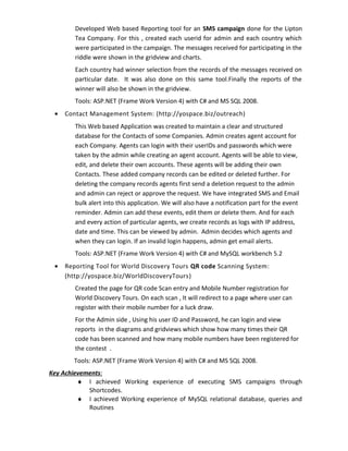 Developed Web based Reporting tool for an SMS campaign done for the Lipton
Tea Company. For this , created each userid for admin and each country which
were participated in the campaign. The messages received for participating in the
riddle were shown in the gridview and charts.
Each country had winner selection from the records of the messages received on
particular date. It was also done on this same tool.Finally the reports of the
winner will also be shown in the gridview.
Tools: ASP.NET (Frame Work Version 4) with C# and MS SQL 2008.
• Contact Management System: (http://yospace.biz/outreach)
This Web based Application was created to maintain a clear and structured
database for the Contacts of some Companies. Admin creates agent account for
each Company. Agents can login with their userIDs and passwords which were
taken by the admin while creating an agent account. Agents will be able to view,
edit, and delete their own accounts. These agents will be adding their own
Contacts. These added company records can be edited or deleted further. For
deleting the company records agents first send a deletion request to the admin
and admin can reject or approve the request. We have integrated SMS and Email
bulk alert into this application. We will also have a notification part for the event
reminder. Admin can add these events, edit them or delete them. And for each
and every action of particular agents, we create records as logs with IP address,
date and time. This can be viewed by admin. Admin decides which agents and
when they can login. If an invalid login happens, admin get email alerts.
Tools: ASP.NET (Frame Work Version 4) with C# and MySQL workbench 5.2
• Reporting Tool for World Discovery Tours QR code Scanning System:
(http://yospace.biz/WorldDiscoveryTours)
Created the page for QR code Scan entry and Mobile Number registration for
World Discovery Tours. On each scan , It will redirect to a page where user can
register with their mobile number for a luck draw.
For the Admin side , Using his user ID and Password, he can login and view
reports in the diagrams and gridviews which show how many times their QR
code has been scanned and how many mobile numbers have been registered for
the contest .
Tools: ASP.NET (Frame Work Version 4) with C# and MS SQL 2008.
Key Achievements:
♦ I achieved Working experience of executing SMS campaigns through
Shortcodes.
♦ I achieved Working experience of MySQL relational database, queries and
Routines
 
