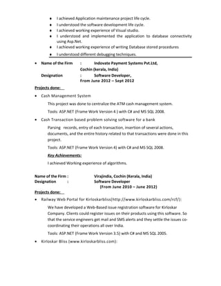♦ I achieved Application maintenance project life cycle.
♦ I understood the software development life cycle.
♦ I achieved working experience of Visual studio.
♦ I understood and implemented the application to database connectivity
using Asp.Net.
♦ I achieved working experience of writing Database stored procedures
♦ I understood different debugging techniques.
• Name of the Firm : Indovate Payment Systems Pvt.Ltd,
Cochin (kerala, India)
Designation : Software Developer,
From June 2012 – Sept 2012
Projects done:
• Cash Management System
This project was done to centralize the ATM cash management system.
Tools: ASP.NET (Frame Work Version 4 ) with C# and MS SQL 2008.
• Cash Transaction based problem solving software for a bank
Parsing records, entry of each transaction, insertion of several actions,
documents, and the entire history related to that transactions were done in this
project.
Tools: ASP.NET (Frame Work Version 4) with C# and MS SQL 2008.
Key Achievements:
I achieved Working experience of algorithms.
Name of the Firm : Virajindia, Cochin (Kerala, India)
Designation : Software Developer
(From June 2010 – June 2012)
Projects done:
• Railway Web Portal for Kirloskarbliss(http://www.kirloskarbliss.com/rcf/):
We have developed a Web-Based issue registration software for Kirloskar
Company. Clients could register issues on their products using this software. So
that the service engineers get mail and SMS alerts and they settle the issues co-
coordinating their operations all over India.
Tools: ASP.NET (Frame Work Version 3.5) with C# and MS SQL 2005.
• Kirloskar Bliss (www.kirloskarbliss.com):
 