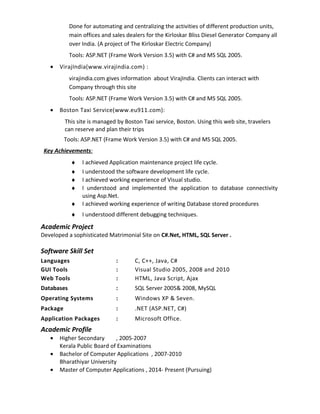Done for automating and centralizing the activities of different production units,
main offices and sales dealers for the Kirloskar Bliss Diesel Generator Company all
over India. (A project of The Kirloskar Electric Company)
Tools: ASP.NET (Frame Work Version 3.5) with C# and MS SQL 2005.
• VirajIndia(www.virajindia.com) :
virajindia.com gives information about VirajIndia. Clients can interact with
Company through this site
Tools: ASP.NET (Frame Work Version 3.5) with C# and MS SQL 2005.
• Boston Taxi Service(www.eu911.com):
This site is managed by Boston Taxi service, Boston. Using this web site, travelers
can reserve and plan their trips
Tools: ASP.NET (Frame Work Version 3.5) with C# and MS SQL 2005.
Key Achievements:
♦ I achieved Application maintenance project life cycle.
♦ I understood the software development life cycle.
♦ I achieved working experience of Visual studio.
♦ I understood and implemented the application to database connectivity
using Asp.Net.
♦ I achieved working experience of writing Database stored procedures
♦ I understood different debugging techniques.
Academic Project
Developed a sophisticated Matrimonial Site on C#.Net, HTML, SQL Server .
Software Skill Set
Languages : C, C++, Java, C#
GUI Tools : Visual Studio 2005, 2008 and 2010
Web Tools : HTML, Java Script, Ajax
Databases : SQL Server 2005& 2008, MySQL
Operating Systems : Windows XP & Seven.
Package : .NET (ASP.NET, C#)
Application Packages : Microsoft Office.
Academic Profile
• Higher Secondary , 2005-2007
Kerala Public Board of Examinations
• Bachelor of Computer Applications , 2007-2010
Bharathiyar University
• Master of Computer Applications , 2014- Present (Pursuing)
 