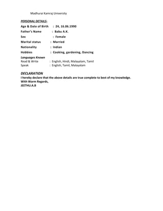 Madhurai Kamraj University
PERSONAL DETAILS-
Age & Date of Birth : 24, 16.06.1990
Father’s Name : Babu A.K.
Sex : Female
Marital status : Married
Nationality : Indian
Hobbies : Cooking, gardening, Dancing
Languages Known
Read & Write : English, Hindi, Malayalam, Tamil
Speak : English, Tamil, Malayalam
DECLARATION
I hereby declare that the above details are true complete to best of my knowledge.
With Warm Regards,
JEETHU.A.B
 