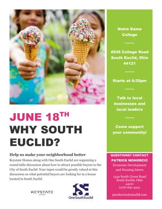 JUNE 18TH
WHY SOUTH
EUCLID?
Help us make your neighborhood better
Keystate Homes along with One South Euclid are organizing a
round table discussion about how to attract possible buyers to the
City of South Euclid. Your input would be greatly valued at this
discussion on what potential buyers are looking for in a house
located in South Euclid.
Notre Dame
College
4545 College Road
South Euclid, Ohio
44121
Starts at 6:30pm
Talk to local
businesses and
local leaders
Come support
your community!
QUESTIONS? CONTACT
PATRICK MOHORCIC
Economic Development
and Housing Intern
1349 South Green Road
South Euclid, Ohio
44121
(216)-691-4241
pmohorcic@seuclid.com
 