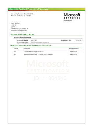 Last Activity Recorded : March 12, 2015
Microsoft Certification ID : 11804516
RAJAT SAXENA
H.NO-1224
SECTOR-4
GURGAON, Haryana 122006 IN
rajatsaxena0707@gmail.com
ACTIVE MICROSOFT CERTIFICATIONS:
Microsoft Certified Professional
Certification Number : F225-5697 Achievement Date : 03/12/2015
Certification/Version : Microsoft Certified Professional
MICROSOFT CERTIFICATION EXAMS COMPLETED SUCCESSFULLY :
Exam ID Description Date Completed
461 Querying Microsoft SQL Server 2012 Mar 12, 2015
462 Administering Microsoft SQL Server 2012 Databases Mar 12, 2015
 