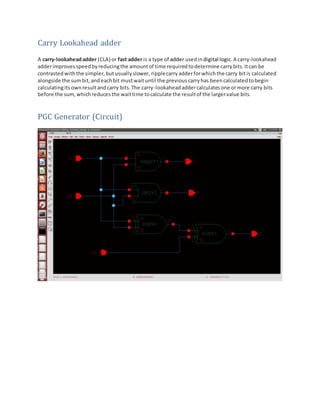 Carry Lookahead adder
A carry-lookaheadadder (CLA) or fast adder is a type of adder usedin digital logic.A carry-lookahead
adderimprovesspeedbyreducingthe amountof time requiredtodetermine carrybits.Itcan be
contrastedwiththe simpler,butusuallyslower, ripplecarryadderforwhichthe carry bitis calculated
alongside the sumbit,andeachbit mustwaituntil the previouscarryhas beencalculatedtobegin
calculatingitsownresultandcarry bits.The carry-lookaheadaddercalculatesone ormore carry bits
before the sum,whichreducesthe waittime tocalculate the resultof the largervalue bits.
PGC Generator (Circuit)