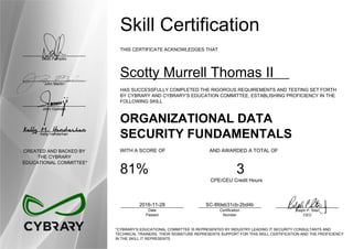 Dean Pompilio
John Martin
John Oyeleke
Kelly Handerhan
CREATED AND BACKED BY
THE CYBRARY
EDUCATIONAL COMMITTEE*
Skill Certification
THIS CERTIFICATE ACKNOWLEDGES THAT
Scotty Murrell Thomas II
HAS SUCCESSFULLY COMPLETED THE RIGOROUS REQUIREMENTS AND TESTING SET FORTH
BY CYBRARY AND CYBRARY’S EDUCATION COMMITTEE, ESTABLISHING PROFICIENCY IN THE
FOLLOWING SKILL
ORGANIZATIONAL DATA
SECURITY FUNDAMENTALS
WITH A SCORE OF AND AWARDED A TOTAL OF
81% 3
CPE/CEU Credit Hours
2016-11-28
Date
Passed
SC-8fdeb31cb-2bd4b
Certification
Number
Ralph P. Sita
CEO
*CYBRARY’S EDUCATIONAL COMMITTEE IS REPRESENTED BY INDUSTRY LEADING IT SECURITY CONSULTANTS AND
TECHNICAL TRAINERS. THEIR SIGNATURE REPRESENTS SUPPORT FOR THIS SKILL CERTIFICATION AND THE PROFICIENCY
IN THE SKILL IT REPRESENTS
 