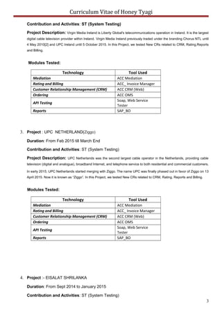 Curriculum Vitae of Honey Tyagi
Contribution and Activities: ST (System Testing)
Project Description: Virgin Media Ireland is Liberty Global's telecommunications operation in Ireland. It is the largest
digital cable television provider within Ireland. Virgin Media Ireland previously traded under the branding Chorus NTL until
4 May 2010[2] and UPC Ireland until 5 October 2015. In this Project, we tested New CRs related to CRM, Rating,Reports
and Billing.
Modules Tested:
Technology Tool Used
Mediation ACC Mediation
Rating and Billing ACC_ Invoice Manager
Customer Relationship Management (CRM) ACC CRM (Web)
Ordering ACC OMS
API Testing
Soap, Web Service
Tester
Reports SAP_BO
3. Project : UPC NETHERLAND(Ziggo)
Duration: From Feb 2015 till March End
Contribution and Activities: ST (System Testing)
Project Description: UPC Netherlands was the second largest cable operator in the Netherlands, providing cable
television (digital and analogue), broadband Internet, and telephone service to both residential and commercial customers.
In early 2015, UPC Netherlands started merging with Ziggo. The name UPC was finally phased out in favor of Ziggo on 13
April 2015. Now it is known as “Ziggo”. In this Project, we tested New CRs related to CRM, Rating, Reports and Billing.
Modules Tested:
Technology Tool Used
Mediation ACC Mediation
Rating and Billing ACC_ Invoice Manager
Customer Relationship Management (CRM) ACC CRM (Web)
Ordering ACC OMS
API Testing
Soap, Web Service
Tester
Reports SAP_BO
4. Project :- EISALAT SHRILANKA
Duration: From Sept 2014 to January 2015
Contribution and Activities: ST (System Testing)
3
 