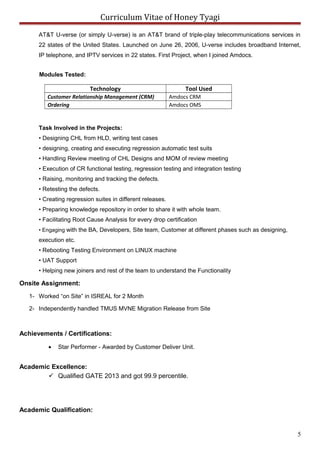 Curriculum Vitae of Honey Tyagi
AT&T U-verse (or simply U-verse) is an AT&T brand of triple-play telecommunications services in
22 states of the United States. Launched on June 26, 2006, U-verse includes broadband Internet,
IP telephone, and IPTV services in 22 states. First Project, when I joined Amdocs.
Modules Tested:
Technology Tool Used
Customer Relationship Management (CRM) Amdocs CRM
Ordering Amdocs OMS
Task Involved in the Projects:
• Designing CHL from HLD, writing test cases
• designing, creating and executing regression automatic test suits
• Handling Review meeting of CHL Designs and MOM of review meeting
• Execution of CR functional testing, regression testing and integration testing
• Raising, monitoring and tracking the defects.
• Retesting the defects.
• Creating regression suites in different releases.
• Preparing knowledge repository in order to share it with whole team.
• Facilitating Root Cause Analysis for every drop certification
• Engaging with the BA, Developers, Site team, Customer at different phases such as designing,
execution etc.
• Rebooting Testing Environment on LINUX machine
• UAT Support
• Helping new joiners and rest of the team to understand the Functionality
Onsite Assignment:
1- Worked “on Site” in ISREAL for 2 Month
2- Independently handled TMUS MVNE Migration Release from Site
Achievements / Certifications:
• Star Performer - Awarded by Customer Deliver Unit.
Academic Excellence:
 Qualified GATE 2013 and got 99.9 percentile.
Academic Qualification:
5
 