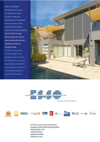 Page 1 (Message: Context Europe – importance of buildings in reducing energy consumption and CO2)12
ES-SO vzw (non-profit association)
European-Solar Shading Organization
Vilvoordelaan 192
1930 Zaventem
www.es-so.com
info@es-so.com
Solar and daylight
management increases
the indoor and visual
comfort, health and
productivity of inhabitants
and users and is crucial
to avoid overheating in
nearly-zero energy buildings.
The ES-SO 2014 study
demonstrates the impact
external and internal solar
shading can have on
energy savings.
In order to achieve the
20-20-20 targets, solar
shading solutions should
be integrated as a concept
by architects and builders
in all designs for both new
sustainable buildings as
well as refurbishments.
 