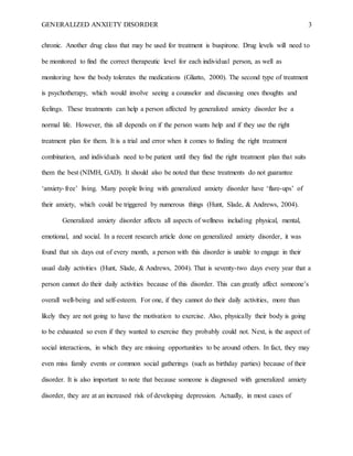GENERALIZED ANXIETY DISORDER 3
chronic. Another drug class that may be used for treatment is buspirone. Drug levels will need to
be monitored to find the correct therapeutic level for each individual person, as well as
monitoring how the body tolerates the medications (Gliatto, 2000). The second type of treatment
is psychotherapy, which would involve seeing a counselor and discussing ones thoughts and
feelings. These treatments can help a person affected by generalized anxiety disorder live a
normal life. However, this all depends on if the person wants help and if they use the right
treatment plan for them. It is a trial and error when it comes to finding the right treatment
combination, and individuals need to be patient until they find the right treatment plan that suits
them the best (NIMH, GAD). It should also be noted that these treatments do not guarantee
‘anxiety-free’ living. Many people living with generalized anxiety disorder have ‘flare-ups’ of
their anxiety, which could be triggered by numerous things (Hunt, Slade, & Andrews, 2004).
Generalized anxiety disorder affects all aspects of wellness including physical, mental,
emotional, and social. In a recent research article done on generalized anxiety disorder, it was
found that six days out of every month, a person with this disorder is unable to engage in their
usual daily activities (Hunt, Slade, & Andrews, 2004). That is seventy-two days every year that a
person cannot do their daily activities because of this disorder. This can greatly affect someone’s
overall well-being and self-esteem. For one, if they cannot do their daily activities, more than
likely they are not going to have the motivation to exercise. Also, physically their body is going
to be exhausted so even if they wanted to exercise they probably could not. Next, is the aspect of
social interactions, in which they are missing opportunities to be around others. In fact, they may
even miss family events or common social gatherings (such as birthday parties) because of their
disorder. It is also important to note that because someone is diagnosed with generalized anxiety
disorder, they are at an increased risk of developing depression. Actually, in most cases of
 