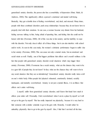 GENERALIZED ANXIETY DISORDER 4
generalized anxiety disorder, the person also has a comorbidity of depression (Hunt, Slade, &
Andrews, 2004). This significantly affects a person’s emotional and mental well-being.
Basically, they get a double dose of feeling overwhelmed, sad, tired, and stressed. Many times,
people with these combined disorders push away relationships because they do not know how to
properly deal with their emotions. In one case, a woman became very distant from her husband,
feeling nervous talking to him, being afraid of upsetting him, and feeling that she could not be
honest with him (Newman, 2000). All of this was due to her anxiety and her inability to cope
with the disorder. Not only does it affect all of these things, but it can also interfere with school
and/or work. As seen in this case study, the woman’s scholastic performance began to suffer due
to her anxiety (Newman, 2000). This can cause not only a mental strain, but an emotional and
social strain as well. Finally, one of the biggest problems that affects one’s overall wellness is the
fact that people with generalized anxiety disorder avoid situations which may trigger there
anxiety (Newman, 2000). If someone has a social anxiety, what are the chances they want to be
in a gym full of people they do not know? In fact, what are the chances they will want to be in
any social situation that they see as intimidating? Generalized anxiety disorder really takes a toll
on one’s whole body. Often people feel physical exhausted, emotionally drained, socially
inadequate, and mentally overwhelmed. Anxiety is not just a mental illness, it is an illness that
affects one’s entire well-being.
I, myself, suffer from generalized anxiety disorder, and I know first-hand how much it
affects your entire self. Personally, I feel overwhelmed when I am in a place by myself so I will
not go to the gym by myself. This has really impacted me physically, because it is very hard to
find someone with a similar schedule to go to the gym with. Honestly, I would rather be
unhealthy physically then to go to the gym by myself. Also, I find that I am tired all the time.
 