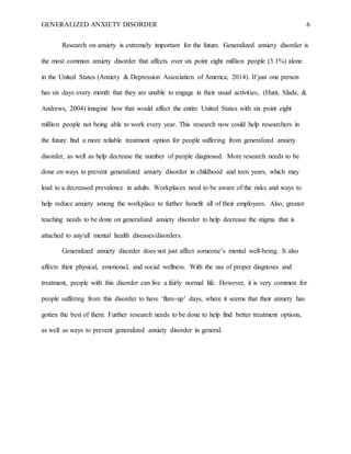 GENERALIZED ANXIETY DISORDER 6
Research on anxiety is extremely important for the future. Generalized anxiety disorder is
the most common anxiety disorder that affects over six point eight million people (3.1%) alone
in the United States (Anxiety & Depression Association of America, 2014). If just one person
has six days every month that they are unable to engage in their usual activities, (Hunt, Slade, &
Andrews, 2004) imagine how that would affect the entire United States with six point eight
million people not being able to work every year. This research now could help researchers in
the future find a more reliable treatment option for people suffering from generalized anxiety
disorder, as well as help decrease the number of people diagnosed. More research needs to be
done on ways to prevent generalized anxiety disorder in childhood and teen years, which may
lead to a decreased prevalence in adults. Workplaces need to be aware of the risks and ways to
help reduce anxiety among the workplace to further benefit all of their employees. Also, greater
teaching needs to be done on generalized anxiety disorder to help decrease the stigma that is
attached to any/all mental health diseases/disorders.
Generalized anxiety disorder does not just affect someone’s mental well-being. It also
affects their physical, emotional, and social wellness. With the use of proper diagnoses and
treatment, people with this disorder can live a fairly normal life. However, it is very common for
people suffering from this disorder to have ‘flare-up’ days, where it seems that their anxiety has
gotten the best of them. Further research needs to be done to help find better treatment options,
as well as ways to prevent generalized anxiety disorder in general.
 