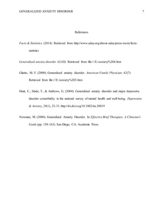 GENERALIZED ANXIETY DISORDER 7
References
Facts & Statistics. (2014). Retrieved from http://www.adaa.org/about-adaa/press-room/facts-
statistics
Generalized anxiety disorder (GAD). Retrieved from file:///E:/anxiety%204.htm
Gliatto, M. F. (2000). Generalized anxiety disorder. American Family Physician, 62(7).
Retrieved from file:///E:/anxiety%203.htm
Hunt, C., Slade, T., & Andrews, G. (2004). Generalized anxiety disorder and major depressive
disorder comorbidity in the national survey of mental health and well-being. Depression
& Anxiety, 20(1), 23-31. http://dx.doi.org/10.1002/da.20019
Newman, M. (2000). Generalized Anxiety Disorder. In Effective Brief Therapies: A Clinician's
Guide (pp. 158-163). San Diego, CA: Academic Press.
 