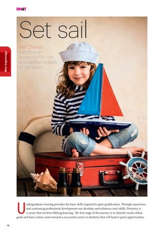 14
Newbeginnings
Set sailBal Chana’s
top tips on
cruising into the
uncharted waters
of dentistry
ndergraduate training provides the basic skills required to gain qualification. Through experience
and continuing professional development one develops and enhances one’s skills. Dentistry is
a career that involves lifelong learning. The first stage of the journey is to identify needs, define
goals and have a basic route towards a successful career in dentistry that will lead to great opportunities.
U
 