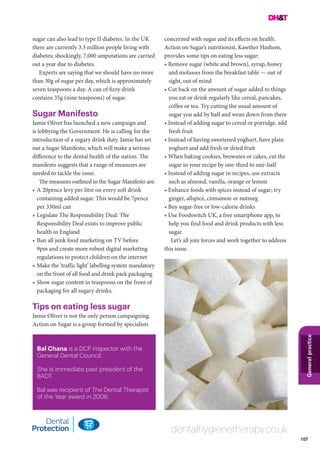 107
Generalpractice
dentalhygienetherapy.co.uk
Bal Chana is a DCP inspector with the
General Dental Council.
She is immediate past president of the
BADT.
Bal was recipient of The Dental Therapist
of the Year award in 2006.
sugar can also lead to type II diabetes. In the UK
there are currently 3.3 million people living with
diabetes; shockingly, 7,000 amputations are carried
out a year due to diabetes.
Experts are saying that we should have no more
than 30g of sugar per day, which is approximately
seven teaspoons a day. A can of fizzy drink
contains 35g (nine teaspoons) of sugar.
Sugar Manifesto
Jamie Oliver has launched a new campaign and
is lobbying the Government. He is calling for the
introduction of a sugary drink duty. Jamie has set
out a Sugar Manifesto, which will make a serious
difference to the dental health of the nation. The
manifesto suggests that a range of measures are
needed to tackle the issue.
The measures outlined in the Sugar Manifesto are:
•	A 20pence levy per litre on every soft drink
containing added sugar. This would be 7pence
per 330ml can
•	Legislate The Responsibility Deal: The
Responsibility Deal exists to improve public
health in England
•	Ban all junk food marketing on TV before
9pm and create more robust digital marketing
regulations to protect children on the internet
•	Make the ‘traffic light’ labelling system mandatory
on the front of all food and drink pack packaging
•	Show sugar content in teaspoons on the front of
packaging for all sugary drinks.
Tips on eating less sugar
Jamie Oliver is not the only person campaigning.
Action on Sugar is a group formed by specialists
concerned with sugar and its effects on health.
Action on Sugar’s nutritionist, Kawther Hashem,
provides some tips on eating less sugar:
• Remove sugar (white and brown), syrup, honey
and molasses from the breakfast table — out of
sight, out of mind
• Cut back on the amount of sugar added to things
you eat or drink regularly like cereal, pancakes,
coffee or tea. Try cutting the usual amount of
sugar you add by half and wean down from there
• Instead of adding sugar to cereal or porridge, add
fresh fruit
• Instead of having sweetened yoghurt, have plain
yoghurt and add fresh or dried fruit
• When baking cookies, brownies or cakes, cut the
sugar in your recipe by one-third to one-half
• Instead of adding sugar in recipes, use extracts
such as almond, vanilla, orange or lemon
• Enhance foods with spices instead of sugar; try
ginger, allspice, cinnamon or nutmeg
• Buy sugar-free or low-calorie drinks
• Use Foodswitch UK, a free smartphone app, to
help you find food and drink products with less
sugar.
Let’s all join forces and work together to address
this issue.
 