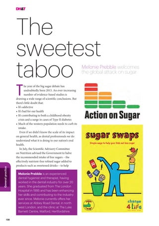 108
Generalpractice
The
sweetest
taboo Melonie Prebble welcomes
the global attack on sugar
he year of the big sugar debate has
undoubtedly been 2015. An ever-increasing
number of evidence-based studies is
drawing a wide range of scientific conclusions. But
there’s little doubt that:
•	It’s addictive
•	It’s bad for our health
•	It’s contributing to both a childhood obesity
crisis and a surge in cases of Type II diabetes
•	Much of the western population needs to curb its
intake.
Even if we didn’t know the scale of its impact
on general health, as dental professionals we do
understand what it is doing to our nation’s oral
health.
In July, the Scientific Advisory Committee
on Nutrition advised the Government to halve
the recommended intake of free sugars – the
effectively nutrient-free refined sugar added to
products such as sweetened drinks – to help
T
Melonie Prebble is an experienced
dental hygienist and therapist, having
worked in the dental industry for over 20
years. She graduated from The London
Hospital in 1995 and has been enhancing
her skills and contributing to the industry
ever since. Melonie currently offers her
services at Abbey Road Dental, in north
west London, and the clinic at The Luke
Barnett Centre, Watford, Hertfordshire.
 