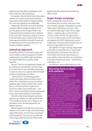 109
Generalpractice
www.dentistry.co.uk
address the growing obesity and diabetes crises
and to reduce the risk of tooth decay.
In response to this, the British Dental Association
called on Government to take heed of this latest
expert advice and its petition at change.org (2015)
has, so far, been signed by over 2,000 people.
Additionally, the British Association of Dental
Therapists (BADT) pledged its support for the
pressure group, Action on Sugar, which is also
working towards reversing the nation’s addiction
to the ‘sweet stuff’. The group is made up of across-
the-board health experts, united in their concern
about sugar and its effects on health. It leads with
an unprecedented call to tackle and reverse the
obesity and diabetes epidemic.
Joined-up approach
But BADT president, Fiona Sandom, argues that
what’s needed is a joined-up approach by health
professionals to successfully tackle dental decay
and related health issues caused by a high
sugar diet.
She says: ‘There is a real appetite for change over
the unnecessary and unhealthy amount of sugar
in our diets and it is up to all health professionals
to ensure we educate our patients of the full health
benefits of cutting sugar out of diets.
‘There has been overwhelming scientific
evidence that sugary drinks are linked to poor
health. More importantly, however, the evidence
regarding sugary drinks and their link to tooth
decay is universal and this in itself can be a
precursor to other serious health issues – and
there is much research that shows how periodontal
disease and systemic health are closely linked.
She believes that dental therapists and dental
hygienists are well placed to offer guidance from
an oral health perspective and, in doing so, can
also help to reverse the alarming obesity and
diabetes epidemic.
But there appears to be little desire by the food
industry to be ‘on side’. To date, out of all the major
supermarket chains, only Tesco has committed to
reducing sugar (by 5%) across its own-label soft
drinks range, despite the fact that Public Health
England said other drinks brands should now
follow its lead.
Sugar Swaps campaign
However, despite the criticism of the
Government’s lack of action, at the start of this
year, its health campaign, Change4life, launched
‘Sugar Swaps’, offering tips to parents so they
can substitute high sugar meals with low sugar
options – swapping sugary cereal with plain
cereal, ice cream with low-fat yoghurt and so
on. It’s an excellent resource for the dental team
and supports the BADT’s thinking that, only by
collaboration with other health professionals, can
the tide of sugar addiction be turned.
This addiction to sugar is placing a huge burden
on the NHS. By taking the time to communicate
the health risks to our patients when they are
in the dental chair not only demonstrates our
responsibility to them, but shows our commitment
to the future health of our nation – and the future
of healthcare, too.
For references contact Julian@dentistry.co.uk.
Alarming facts to share
with patients
1.	Brits eat around 700gm of sugar
a week: that’s an average of 140
teaspoons per person
2.	Tooth decay is the number one cause
of hospital admissions among children.
A total of 46,500 young people
under 19 were admitted to have teeth
removed under general anaesthetic in
a single year, with hospitals forced to
run extra operations in the evenings
and at weekends to deal with demand
3.	Across the UK, three in 10 five-year olds
have visible signs of decay and by the
time they reach 15, this increases to
nearly one in two
4.	A high-sugar diet can lead to an
impairment of early learning for both
long- and short-term memory
5.	Sugar-sweetened drinks may give rise
to nearly two million diabetes cases
over 10 years in the US and 80,000 in
the UK.
 