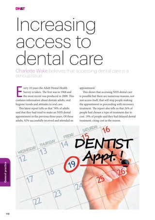 110
Generalpractice
Increasing
access to
dental careCharlotte Wake believes that accessing dental care is a
serious issue
appointment.’
This shows that accessing NHS dental care
is possible but there are numerous reasons, not
just access itself, that will stop people making
the appointment or proceeding with necessary
treatment. The report also tells us that 26% of
people had chosen a type of treatment due to
cost. 19% of people said they had delayed dental
treatment, citing cost as the reason.
very 10 years the Adult Dental Health
Survey is taken. The first was in 1968 and
the most recent was produced in 2009. This
contains information about dentate adults, oral
hygiene trends and attitudes to oral care.
This latest report tells us that ‘58% of adults
said that they had tried to make an NHS dental
appointment in the previous three years. Of these
adults, 92% successfully received and attended an
E
 