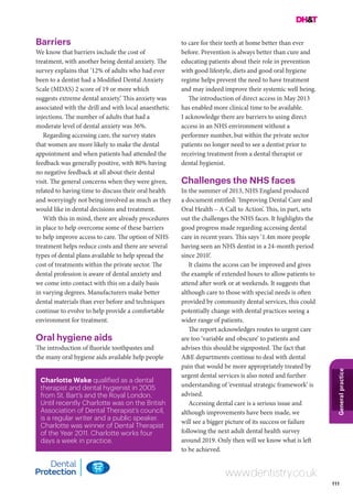 111
Generalpractice
www.dentistry.co.uk
Charlotte Wake qualified as a dental
therapist and dental hygienist in 2005
from St. Bart’s and the Royal London.
Until recently Charlotte was on the British
Association of Dental Therapist’s council,
is a regular writer and a public speaker.
Charlotte was winner of Dental Therapist
of the Year 2011. Charlotte works four
days a week in practice.
Barriers
We know that barriers include the cost of
treatment, with another being dental anxiety. The
survey explains that ‘12% of adults who had ever
been to a dentist had a Modified Dental Anxiety
Scale (MDAS) 2 score of 19 or more which
suggests extreme dental anxiety.’ This anxiety was
associated with the drill and with local anaesthetic
injections. The number of adults that had a
moderate level of dental anxiety was 36%.
Regarding accessing care, the survey states
that women are more likely to make the dental
appointment and when patients had attended the
feedback was generally positive, with 80% having
no negative feedback at all about their dental
visit. The general concerns when they were given,
related to having time to discuss their oral health
and worryingly not being involved as much as they
would like in dental decisions and treatment.
With this in mind, there are already procedures
in place to help overcome some of these barriers
to help improve access to care. The option of NHS
treatment helps reduce costs and there are several
types of dental plans available to help spread the
cost of treatments within the private sector. The
dental profession is aware of dental anxiety and
we come into contact with this on a daily basis
in varying degrees. Manufacturers make better
dental materials than ever before and techniques
continue to evolve to help provide a comfortable
environment for treatment.
Oral hygiene aids
The introduction of fluoride toothpastes and
the many oral hygiene aids available help people
to care for their teeth at home better than ever
before. Prevention is always better than cure and
educating patients about their role in prevention
with good lifestyle, diets and good oral hygiene
regime helps prevent the need to have treatment
and may indeed improve their systemic well being.
The introduction of direct access in May 2013
has enabled more clinical time to be available.
I acknowledge there are barriers to using direct
access in an NHS environment without a
performer number, but within the private sector
patients no longer need to see a dentist prior to
receiving treatment from a dental therapist or
dental hygienist.
Challenges the NHS faces
In the summer of 2013, NHS England produced
a document entitled: ‘Improving Dental Care and
Oral Health – A Call to Action’. This, in part, sets
out the challenges the NHS faces. It highlights the
good progress made regarding accessing dental
care in recent years. This says ‘1.4m more people
having seen an NHS dentist in a 24-month period
since 2010’.
It claims the access can be improved and gives
the example of extended hours to allow patients to
attend after work or at weekends. It suggests that
although care to those with special needs is often
provided by community dental services, this could
potentially change with dental practices seeing a
wider range of patients.
The report acknowledges routes to urgent care
are too ‘variable and obscure’ to patients and
advises this should be signposted. The fact that
A&E departments continue to deal with dental
pain that would be more appropriately treated by
urgent dental services is also noted and further
understanding of ‘eventual strategic framework’ is
advised.
Accessing dental care is a serious issue and
although improvements have been made, we
will see a bigger picture of its success or failure
following the next adult dental health survey
around 2019. Only then will we know what is left
to be achieved.
 