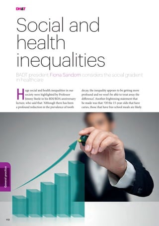 112
Generalpractice
Social and
health
inequalities
BADT president Fiona Sandom considers the social gradient
in healthcare
decay, the inequality appears to be getting more
profound and we won’t be able to treat away the
difference’. Another frightening statement that
he made was that: ‘Of the 15-year-olds that have
caries, those that have free school meals are likely
uge social and health inequalities in our
society were highlighted by Professor
Jimmy Steele in his BDJ/BDA anniversary
lecture, who said that: ‘Although there has been
a profound reduction in the prevalence of tooth
H
 
