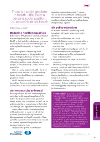 113
Generalpractice
www.dentistry.co.uk
Fiona Sandom qualified as a dental
hygienist from Manchester Dental
Hospital in 1993 and as a dental therapist
in 1999 from Liverpool University Dental
Hospital and in 2013 gained her MSc
in medical education from Cardiff
University. She currently works three
days clinically, one day teaching dental
nurses for the North Wales Community
Dental Service, and one day for Cardiff
University as a postgraduate tutor for
dental hygienists and dental therapists.
She is also a quality assurance inspector
for the GDC and an examiner for the RCS
Edinburgh and president of the British
Association of Dental Therapists.
to have twice as much.’
Reducing health inequalities
In November 2008, Professor Sir Michael Marmot
was asked by the then Secretary of State for
Health to chair an independent review to propose
the most effective evidence-based strategies for
reducing health inequalities in England from
2010.
Marmot reported that reducing health
inequalities is a matter of fairness and social
justice. In England, the many people who are
currently dying prematurely each year as a result
of health inequalities would otherwise have
enjoyed, in total, between 1.3 and 2.5 million extra
years of life.
There is a social gradient in health – the lower
a person’s social position, the worse his or her
health. Action should focus on reducing the
gradient in health.
Health inequalities result from social
inequalities. Action on health inequalities requires
action across all the social determinants of health.
Actions must be universal
Focusing solely on the most disadvantaged will
not reduce health inequalities sufficiently. To
reduce the steepness of the social gradient in
health, actions must be universal, but with a scale
and intensity that is proportionate to the level of
disadvantage. This is proportionate universalism.
Action taken to reduce health inequalities
will benefit society in many ways. It will have
economic benefits in reducing losses from
illness associated with health inequalities. These
currently account for productivity losses, reduced
tax revenue, higher welfare payments and
increased treatment costs.
That economic growth is not the most
There is a social gradient
in health – the lower a
person’s social position,
the worse his or her health
important measure of our country’s success.
The fair distribution of health, well being and
sustainability are important social goals. Tackling
social inequalities in health and tackling climate
change must go together.
Six policy objectives
Sir Marmot concluded that reducing health
inequalities will require action on six policy
objectives:
• Give every child the best start in life
• Enable all children, young people and adults to
maximise their capabilities and have control
over their lives
• Create fair employment and good work for all
• Ensure healthy standard of living for all
• Create and develop healthy and sustainable
places and communities
• Strengthen the role and impact of ill-health
prevention.
Delivering these policy objectives will require
action by central and local Government, the NHS,
the public and private sectors and community
groups. National policies will not work without
effective local delivery systems focused on health
equity in all policies.
Effective local delivery requires effective
participatory decision-making at local level. This
can only happen by empowering individuals and
local communities.
 