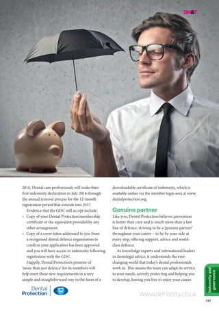 117
Indemnityand
governance
2016. Dental care professionals will make their
first indemnity declaration in July 2016 through
the annual renewal process for the 12-month
registration period that extends into 2017.
Evidence that the GDC will accept include:
•	 Copy of your Dental Protection membership
certificate or the equivalent provided by any
other arrangement
•	 Copy of a cover letter addressed to you from
a recognised dental defence organisation to
confirm your application has been approved
and you will have access to indemnity following
registration with the GDC.
Happily, Dental Protection’s promise of
‘more than just defence’ for its members will
help meet these new requirements in a very
simple and straightforward way in the form of a
downloadable certificate of indemnity, which is
available online via the member login area at www.
dentalprotection.org.
Genuine partner
Like you, Dental Protection believes prevention
is better than cure and is much more than a last
line of defence, striving to be a ‘genuine partner’
throughout your career – to be by your side at
every step, offering support, advice and world-
class defence.
As knowledge experts and international leaders
in dentolegal advice, it understands the ever-
changing world that today’s dental professionals
work in. This means the team can adapt its service
to your needs, actively protecting and helping you
to develop, leaving you free to enjoy your career.
www.dentistry.co.uk
 