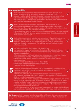 15
Newbeginnings
Career checklist
1
	 Work within a team environment and communicate. Look through your
patient list and plan how you wish to work through the day. Do not
struggle – ask for help if required. Have aide memoires (crib sheets) to help
with treatment protocols, eg, history taking, treatment planning, etc.
		 Use the skills of your dental nurse; an experienced dental nurse will literally hold
your hand and guide you through the day.
2
	 Have a professional development plan (PDP). A PDP is defined as ‘a
structured and supported process undertaken by an individual to reflect
upon their own learning, performance and/or achievement and to plan for their
personal, educational and career development’.
	 • What would you like to achieve in the next five years, where do you see yourself
in five years? A PDP will give you greater confidence in the skills, qualities and
attributes that are required.
3
Work within your scope of practice and competency. If you feel treatment is
beyond your competency, liaise with the prescribing dentist and either
refer back, ideally if within your scope of practice, then get the dentist to
guide you through the treatment. This will help you gain confidence and
enhance your skills.
4
Join your professional associations. The benefits are:
• An association supports members in all matters relative to their chosen
profession, ranging from education, clinical techniques, employment and
personal development
• Members receive a professional journal and newsletters throughout the year
• Reduced fees at national conferences and regional study days
• Dedicated phone line and email address for advice and help from an
experienced team
• Forums for advice and discussion on the website
• Networking opportunities with fellow professional
• Tax relief on membership fees.
5
Continual professional development (CPD) – Patient safety is paramount. As
a registrant of the GDC, one has to meet certain standards. The GDC
expects professionals to:
• Uphold and follow the required standards and any additional guidance
(the standards guidance is a code of behaviour that registrants are required to
abide by in order to safeguard the patient)
• Maintain CPD – it is vital to keep your skills and knowledge up-to-date. 150 hours
of CPD must be completed over a five-year cycle, with a minimum of 50 hours
must be verifiable. You are also recommended to complete three core subjects
which are: medical emergencies, infection control and decontamination and
radiography and radiation protection
• You are also expected to keep up to date in areas such as legal and ethical issues
and handling complaints. Only CPD carried out within your cycle can be counted.
www.dentistry.co.uk
Bal Chana is a DCP inspector with the General Dental Council. She is immediate past
president of the BADT. Bal was recipient of The Dental Therapist of the Year award in
2006.
 