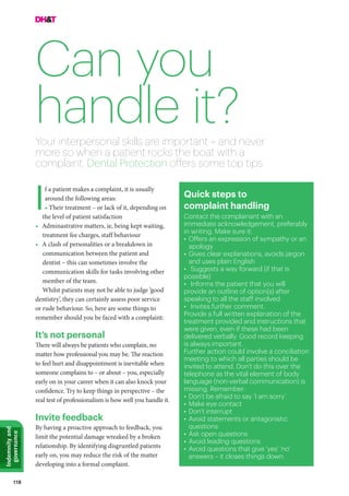 118
Indemnityand
governance
Can you
handle it?
f a patient makes a complaint, it is usually
around the following areas:
• Their treatment – or lack of it, depending on
the level of patient satisfaction
•	 Adminastrative matters, ie, being kept waiting,
treatment fee charges, staff behaviour
•	 A clash of personalities or a breakdown in
communication between the patient and
dentist – this can sometimes involve the
communication skills for tasks involving other
member of the team.
Whilst patients may not be able to judge ‘good
dentistry’, they can certainly assess poor service
or rude behaviour. So, here are some things to
remember should you be faced with a complaint:
It’s not personal
There will always be patients who complain, no
matter how professional you may be. The reaction
to feel hurt and disappointment is inevitable when
someone complains to – or about – you, especially
early on in your career when it can also knock your
confidence. Try to keep things in perspective – the
real test of professionalism is how well you handle it.
Invite feedback
By having a proactive approach to feedback, you
limit the potential damage wreaked by a broken
relationship. By identifying disgruntled patients
early on, you may reduce the risk of the matter
developing into a formal complaint.
Your interpersonal skills are important – and never
more so when a patient rocks the boat with a
complaint. Dental Protection offers some top tips
I Quick steps to
complaint handling
Contact the complainant with an
immediate acknowledgement, preferably
in writing. Make sure it:
•	Offers an expression of sympathy or an
apology
•	Gives clear explanations, avoids jargon
and uses plain English
•	 Suggests a way forward (if that is
possible)
•	 Informs the patient that you will
provide an outline of option(s) after
speaking to all the staff involved
•	 Invites further comment.
Provide a full written explanation of the
treatment provided and instructions that
were given, even if these had been
delivered verbally. Good record keeping
is always important.
Further action could involve a conciliation
meeting to which all parties should be
invited to attend. Don’t do this over the
telephone as the vital element of body
language (non-verbal communication) is
missing. Remember:
•	Don’t be afraid to say ‘I am sorry’
•	Make eye contact
•	Don’t interrupt
•	Avoid statements or antagonistic
questions
•	Ask open questions
•	Avoid leading questions
•	Avoid questions that give ‘yes’ ‘no’
answers – it closes things down.
 