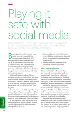 122
Indemnityand
governance
Playing it
safe with
social media
anning practice staff from using social
media is not only impossible, but
also undesirable. Indeed, the GDC
acknowledges that social networking sites
can be ‘an effective and entertaining way
of communicating’. They can also be used
exclusively for professional purposes by
providing a platform for clinicians to share their
thoughts on best practice, offering product tips
and treatment successes.
Additionally, patients and the NHS as a
whole can benefit from more publicly accessible
information and open discussion about public
dental health and policy as well as when and how
to access services. The dental profession also
benefits from data and research shared across
the globe.
However, social media also brings with it many
risks – and, these days, most workplaces will have
a social media policy to which staff must adhere.
If you practise across a number of workplaces, you
need to be aware of the details within each policy.
As well as adhering to any internet and social
media policy set out by your employer, the main
concerns regarding the use of social media by
dental professionals are to:
With Instagram, Twitter and Facebook an everyday part
of life, dental professionals need to be mindful of their
behaviour online, says Dental Protection
B
•	 Maintain and protect patients’ information
by not publishing any information that could
identify them on social media without their
explicit consent
•	 Maintain appropriate boundaries in the
relationships you have with patients.
Lost in translation
Patient confidentiality will always be key,
and you should ensure no patient details are
unintentionally released to the public, via a
professional or personal account. If this should
happen, it will not only damage the reputation of
the practice, it could unwittingly undermine your
professional integrity, and even attract a complaint.
Additionally, anything posted online that
may be construed as bullying or harassment of
colleagues should be avoided. The fact that you
made a comment without malice is no defence –
humour and sarcasm can get lost in translation
within the virtual world of social media.
You should also protect your personal
information and it is wise to be well versed in the
privacy settings of every social media site you
use. However, do be mindful of the fact that this
will not always guarantee complete protection
 